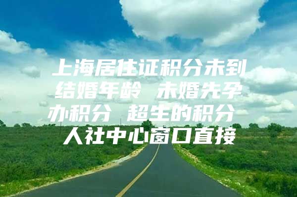 上海居住证积分未到结婚年龄 未婚先孕办积分 超生的积分 人社中心窗口直接