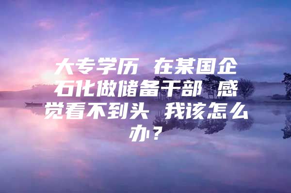 大专学历 在某国企石化做储备干部 感觉看不到头 我该怎么办？