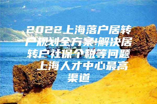 2022上海落户居转户规划全方案!解决居转户社保个税等问题 上海人才中心最高渠道