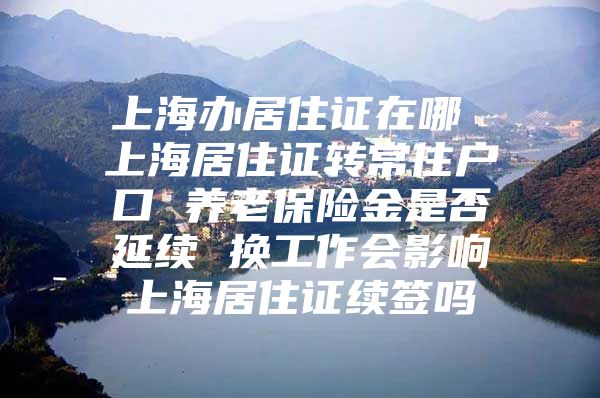 上海办居住证在哪 上海居住证转常住户口 养老保险金是否延续 换工作会影响上海居住证续签吗