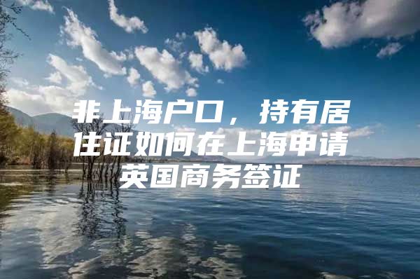 非上海户口，持有居住证如何在上海申请英国商务签证