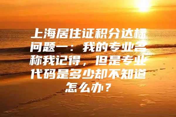 上海居住证积分达标问题一：我的专业名称我记得，但是专业代码是多少却不知道怎么办？