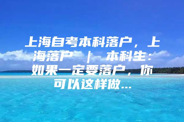 上海自考本科落户，上海落户 ｜ 本科生：如果一定要落户，你可以这样做...