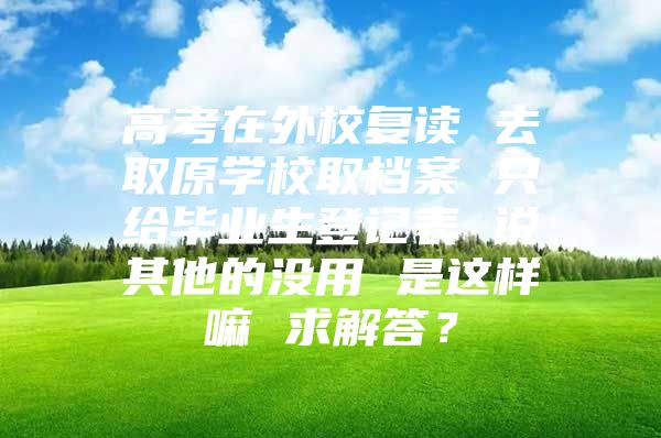 高考在外校复读 去取原学校取档案 只给毕业生登记表 说其他的没用 是这样嘛 求解答？