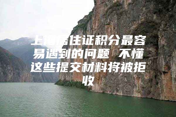 上海居住证积分最容易遇到的问题 不懂这些提交材料将被拒收