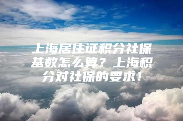 上海居住证积分社保基数怎么算？上海积分对社保的要求！