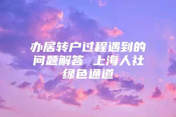 办居转户过程遇到的问题解答 上海人社绿色通道