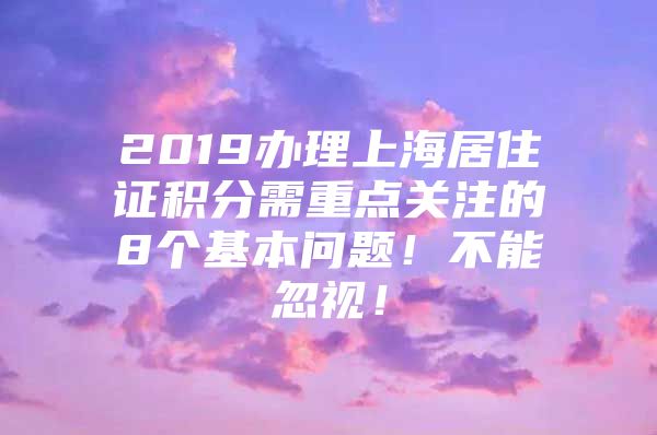 2019办理上海居住证积分需重点关注的8个基本问题！不能忽视！