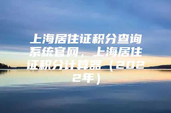 上海居住证积分查询系统官网，上海居住证积分计算器（2022年）