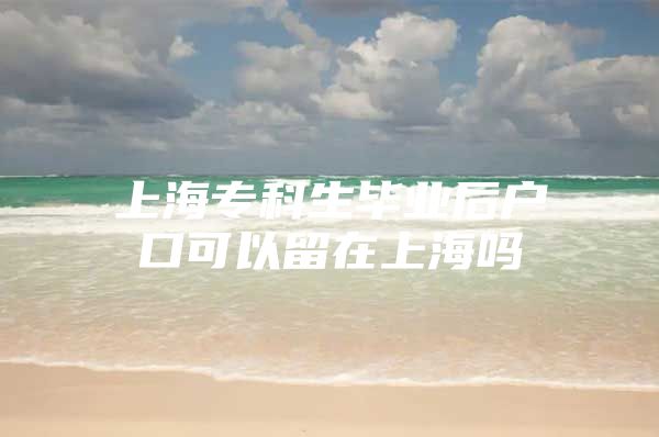 上海专科生毕业后户口可以留在上海吗