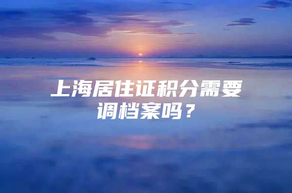 上海居住证积分需要调档案吗？