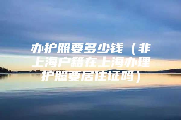 办护照要多少钱（非上海户籍在上海办理护照要居住证吗）