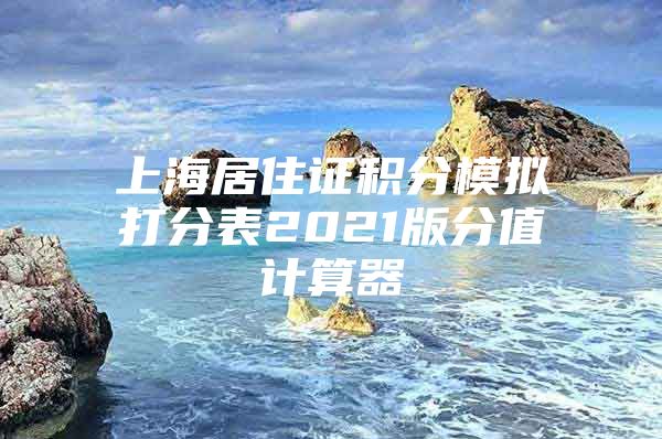 上海居住证积分模拟打分表2021版分值计算器