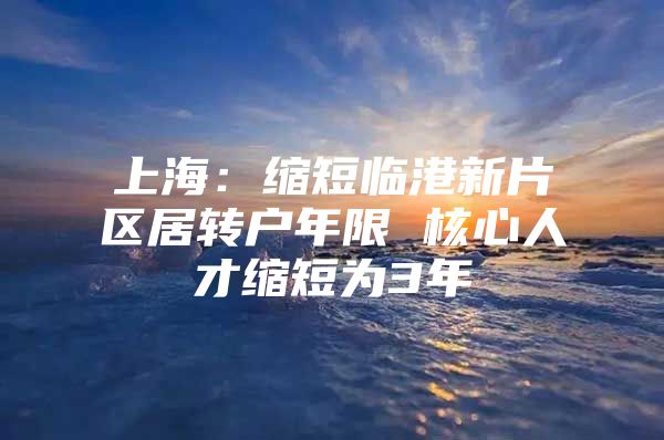 上海：缩短临港新片区居转户年限 核心人才缩短为3年