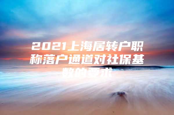 2021上海居转户职称落户通道对社保基数的要求