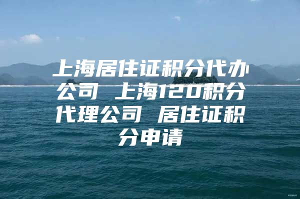 上海居住证积分代办公司 上海120积分代理公司 居住证积分申请