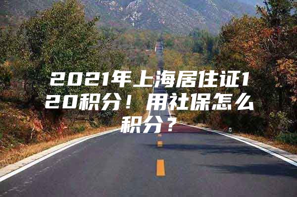 2021年上海居住证120积分！用社保怎么积分？