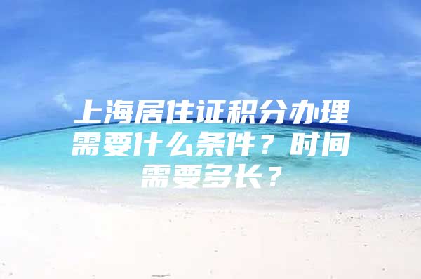 上海居住证积分办理需要什么条件？时间需要多长？