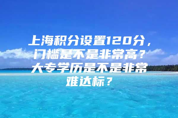 上海积分设置120分，门槛是不是非常高？大专学历是不是非常难达标？