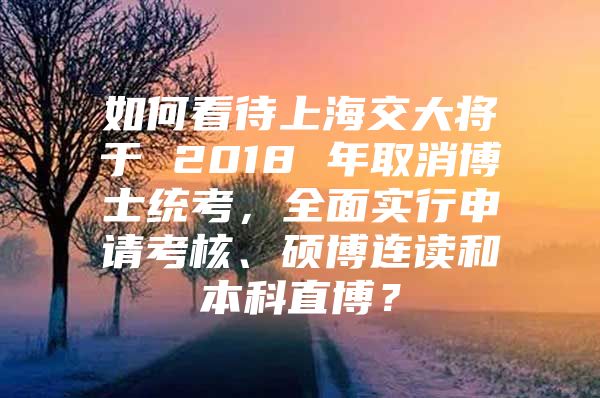 如何看待上海交大将于 2018 年取消博士统考，全面实行申请考核、硕博连读和本科直博？