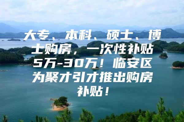 大专、本科、硕士、博士购房，一次性补贴5万-30万！临安区为聚才引才推出购房补贴！