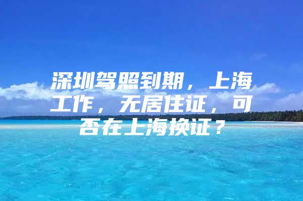 深圳驾照到期，上海工作，无居住证，可否在上海换证？