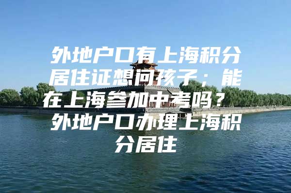 外地户口有上海积分居住证想问孩子；能在上海参加中考吗？ 外地户口办理上海积分居住