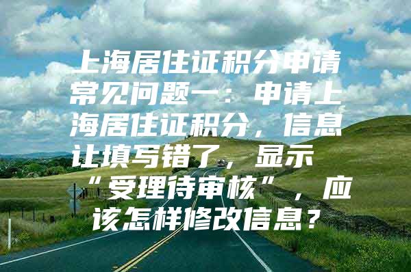 上海居住证积分申请常见问题一：申请上海居住证积分，信息让填写错了，显示“受理待审核”，应该怎样修改信息？