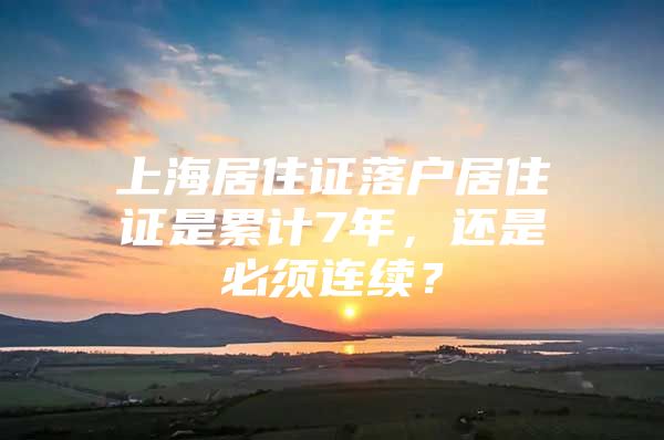 上海居住证落户居住证是累计7年，还是必须连续？