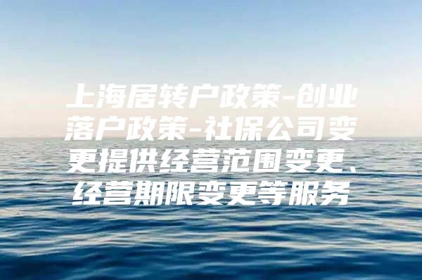 上海居转户政策-创业落户政策-社保公司变更提供经营范围变更、经营期限变更等服务