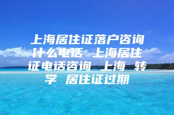 上海居住证落户咨询什么电话 上海居住证电话咨询 上海 转学 居住证过期