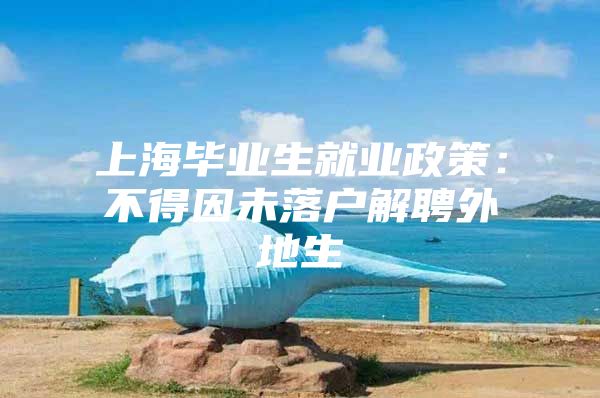 上海毕业生就业政策：不得因未落户解聘外地生