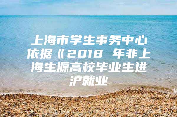 上海市学生事务中心依据《2018 年非上海生源高校毕业生进沪就业