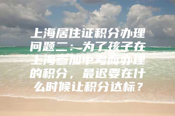 上海居住证积分办理问题二：为了孩子在上海参加中考而办理的积分，最迟要在什么时候让积分达标？