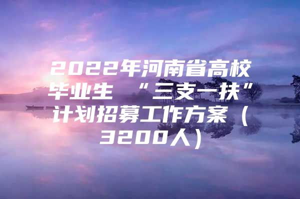 2022年河南省高校毕业生 “三支一扶”计划招募工作方案（3200人）