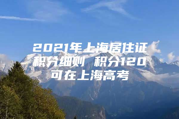 2021年上海居住证积分细则 积分120可在上海高考