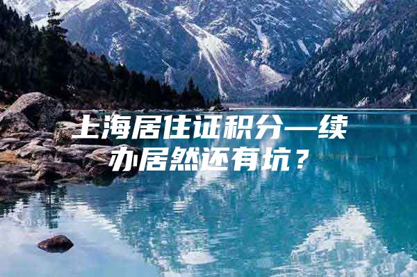 上海居住证积分—续办居然还有坑？
