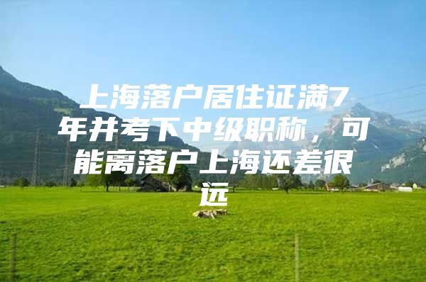 上海落户居住证满7年并考下中级职称，可能离落户上海还差很远