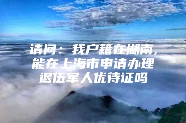 请问：我户籍在湖南,能在上海市申请办理退伍军人优待证吗