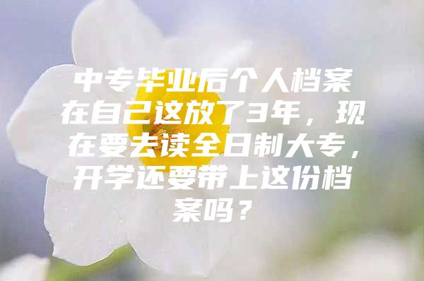 中专毕业后个人档案在自己这放了3年，现在要去读全日制大专，开学还要带上这份档案吗？