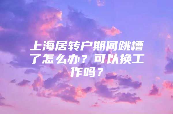 上海居转户期间跳槽了怎么办？可以换工作吗？