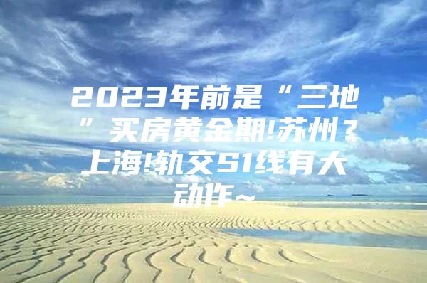 2023年前是“三地”买房黄金期!苏州？上海!轨交S1线有大动作~