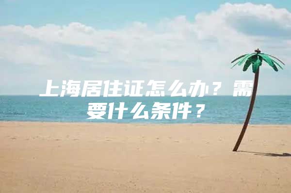 上海居住证怎么办？需要什么条件？