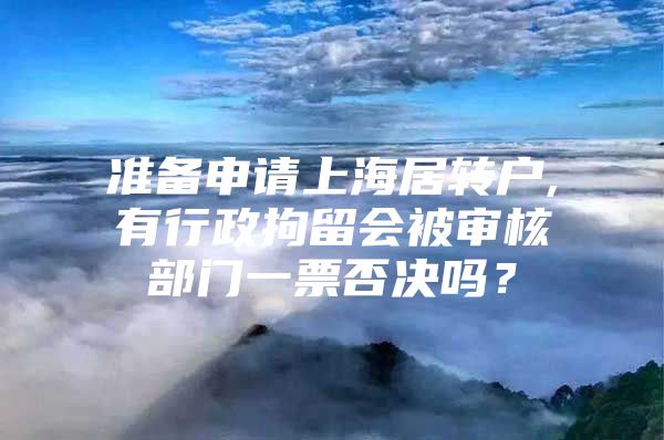 准备申请上海居转户,有行政拘留会被审核部门一票否决吗？