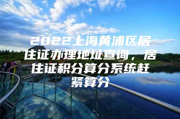 2022上海黄浦区居住证办理地址查询，居住证积分算分系统赶紧算分
