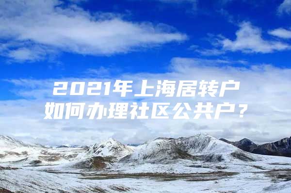 2021年上海居转户如何办理社区公共户？