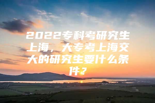 2022专科考研究生上海，大专考上海交大的研究生要什么条件？