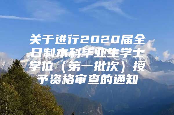 关于进行2020届全日制本科毕业生学士学位（第一批次）授予资格审查的通知