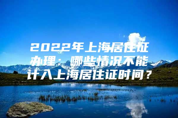 2022年上海居住证办理：哪些情况不能计入上海居住证时间？