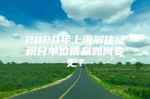 2020年上海居住证积分单位信息如何变更？